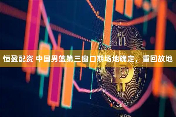 恒盈配资 中国男篮第三窗口期场地确定，重回故地