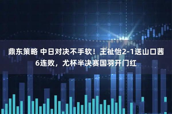 鼎东策略 中日对决不手软！王祉怡2-1送山口茜6连败，尤杯半决赛国羽开门红