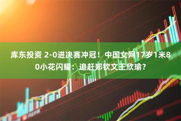 库东投资 2-0进决赛冲冠！中国女网17岁1米80小花闪耀：追赶郑钦文王欣瑜？